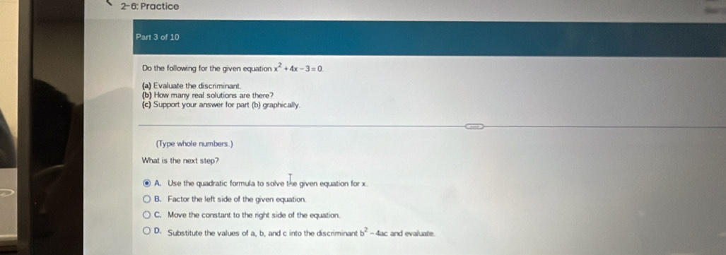 2-6: Practice
Part 3 of 10
Do the following for the given equation x^2+4x-3=0
(a) Evaluate the discriminant.
(b) How many real solutions are there?
(c) Support your answer for part (b) graphically
(Type whole numbers.)
What is the next step?
A. Use the quadratic formula to solve the given equation for x
B. Factor the left side of the given equation.
C. Move the constant to the right side of the equation.
D. Substitute the values of a, b, and c into the discriminant b^2-4ac and evaluate.