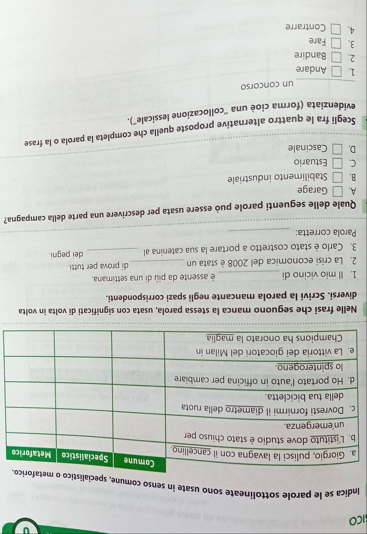 ICO
Indica se le parole sottolineate sono usate in senso comune, spe
Nelle frasi che seguono manca la stessa parola, usata con significati di volta in volta
diversi. Scrivi la parola mancante negli spazi corrispondenti.
1. Il mio vicino di _è assente da più di una settimana.
2. La crisi economica del 2008 è stata un _di prova per tutti.
3. Carlo è stato costretto a portare la sua catenina al _dei pegni.
Parola corretta:_
Quale delle seguenti parole può essere usata per descrivere una parte della campagna?
A. □ Garage
B. □ Stabilimento industriale
C. □ Estuario
D. □ Cascinale
Scegli fra le quattro alternative proposte quella che completa la parola o la frase
evidenziata (forma cioè una ''collocazione lessicale'').
_un concorso
1. □ Andare
2. □ Bandire
3. □ Fare
4. □ Contrarre