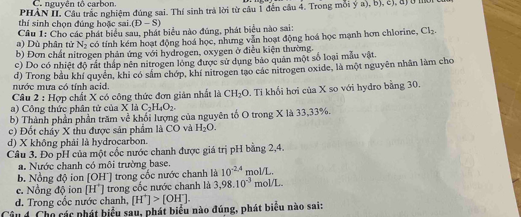 nguyên tô carbon.
PHÀN II. Câu trắc nghiệm đúng sai. Thí sinh trả lời từ câu 1 đến câu 4. Trong mỗi ý a), b), c), đ) ở mờ
thí sinh chọn đúng hoặc sai. (D-S)
Câu 1: Cho các phát biểu sau, phát biểu nào đúng, phát biểu nào sai:
a) Dù phân tử N_2 có tính kém hoạt động hoá học, nhưng vẫn hoạt động hoá học mạnh hơn chlorine, Cl_2.
b) Đơn chất nitrogen phản ứng với hydrogen, oxygen ở điều kiện thường.
c) Do có nhiệt độ rất thấp nên nitrogen lỏng được sử dụng bảo quản một số loại mẫu vật.
d) Trong bầu khí quyền, khi có sâm chớp, khí nitrogen tạo các nitrogen oxide, là một nguyên nhân làm cho
nước mưa có tính acid.
Câu 2 : Hợp chất X có công thức đơn giản nhất là CH_2O 0. Tỉ khối hơi của X so với hydro bằng 30.
a) Công thức phân tử của X là C_2H_4O_2.
b) Thành phần phần trăm về khối lượng của nguyên tố O trong X là 33,33%.
c) Đốt chấy X thu được sản phẩm là CO và H_2O.
d) X không phải là hydrocarbon.
Câu 3. Đo pH của một cốc nước chanh được giá trị pH bằng 2,4.
a. Nước chanh có môi trường base.
b. Nồng độ ion [OH^-] trong cốc nước chanh là 10^(-2,4) mol/L.
c. Nồng độ ion [H^+] trong cốc nước chanh là 3,98.10^(-3) mol/L.
d. Trong cốc nước chanh, [H^+]>[OH^-].
Câu 4. Cho các phát biểu sau, phát biểu nào đúng, phát biểu nào sai: