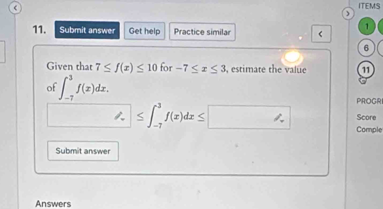 < 
ITEMS 
) 
1 
11. Submit answer Get help Practice similar < 
6 
Given that 7≤ f(x)≤ 10 for -7≤ x≤ 3 , estimate the value 11 
of ∈t _(-7)^3f(x)dx. 
PROGR
□ ≤ ∈t _(-7)^3f(x)dx≤ □
Score 
Comple 
Submit answer 
Answers