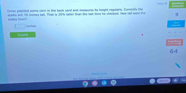 Video ⑧ Questions 
Omar planted some corn in the back yard and measures its height regularly. Currently the answored 
stalks are 70 inches tall. That is 25% taller than the last time he checked. How tall were the 9
stalks then?
□ inches elapsed Time 
Submit 
out of 1d0 à SmartScore
64
Work it out 
Not feeling ready vet? These can help 
Sign out Sep