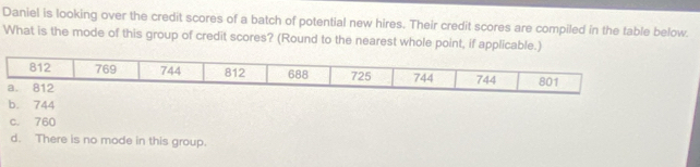 Daniel is looking over the credit scores of a batch of potential new hires. Their credit scores are compiled in the table below.
What is the mode of this group of credit scores? (Round to the nearest whole point, if applicable.)
b. 744
c. 760
d. There is no mode in this group.