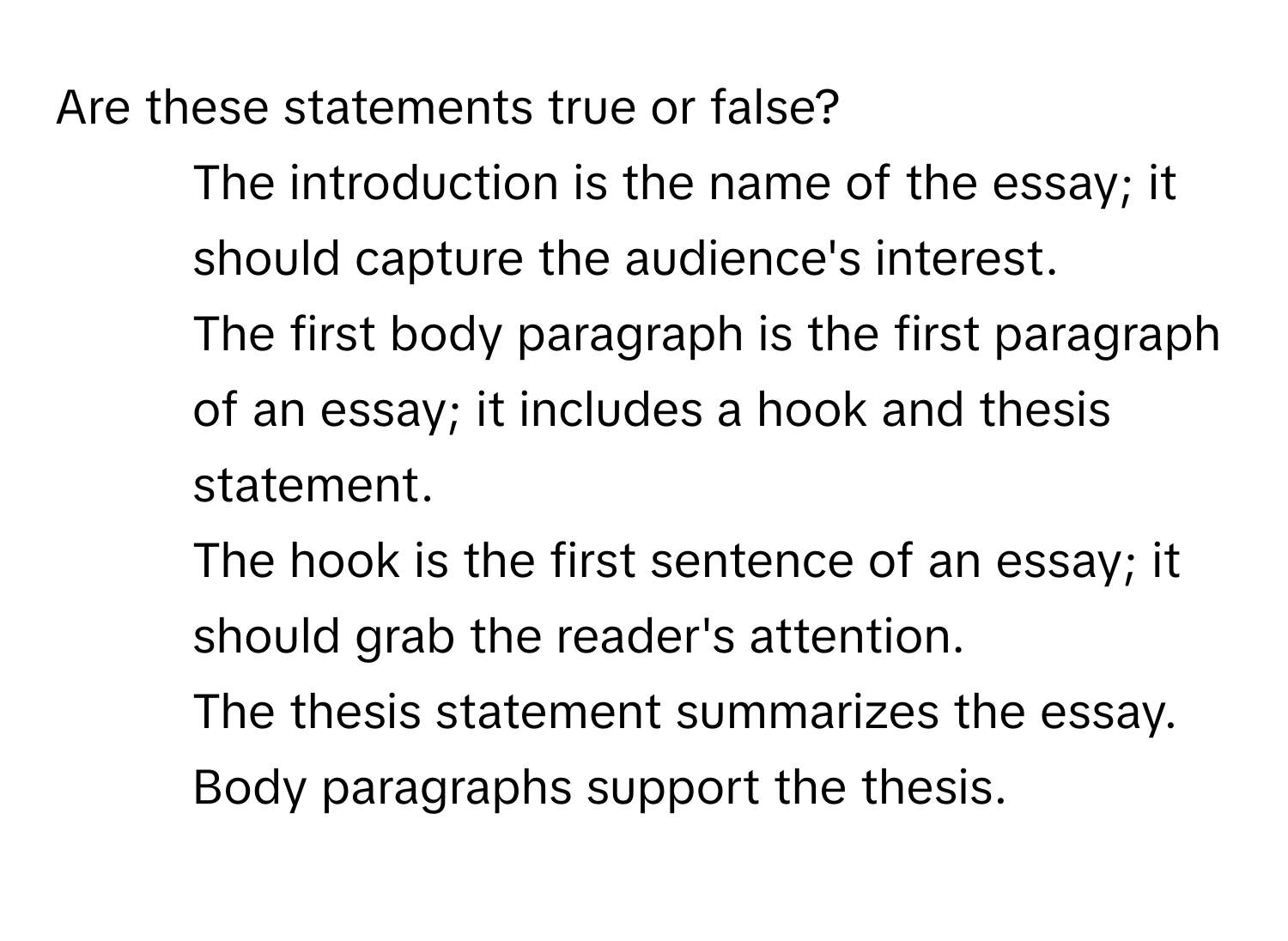 Are these statements true or false?

- The introduction is the name of the essay; it should capture the audience's interest. 
- The first body paragraph is the first paragraph of an essay; it includes a hook and thesis statement. 
- The hook is the first sentence of an essay; it should grab the reader's attention. 
- The thesis statement summarizes the essay. Body paragraphs support the thesis.