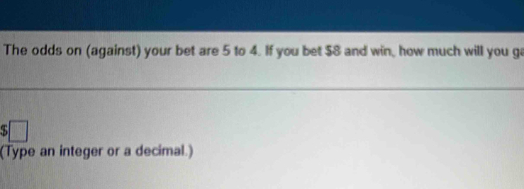 The odds on (against) your bet are 5 to 4. If you bet $8 and win, how much will you ga
$□
(Type an integer or a decimal.)