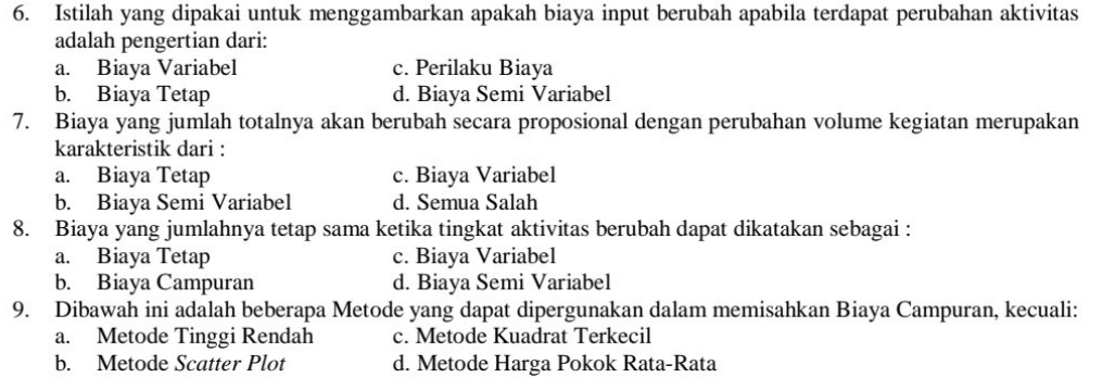 Istilah yang dipakai untuk menggambarkan apakah biaya input berubah apabila terdapat perubahan aktivitas
adalah pengertian dari:
a. Biaya Variabel c. Perilaku Biaya
b. Biaya Tetap d. Biaya Semi Variabel
7. Biaya yang jumlah totalnya akan berubah secara proposional dengan perubahan volume kegiatan merupakan
karakteristik dari :
a. Biaya Tetap c. Biaya Variabel
b. Biaya Semi Variabel d. Semua Salah
8. Biaya yang jumlahnya tetap sama ketika tingkat aktivitas berubah dapat dikatakan sebagai :
a. Biaya Tetap c. Biaya Variabel
b. Biaya Campuran d. Biaya Semi Variabel
9. Dibawah ini adalah beberapa Metode yang dapat dipergunakan dalam memisahkan Biaya Campuran, kecuali:
a. Metode Tinggi Rendah c. Metode Kuadrat Terkecil
b. Metode Scatter Plot d. Metode Harga Pokok Rata-Rata