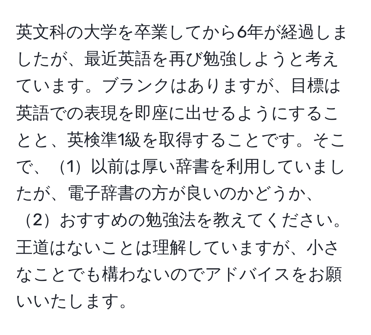 英文科の大学を卒業してから6年が経過しましたが、最近英語を再び勉強しようと考えています。ブランクはありますが、目標は英語での表現を即座に出せるようにすることと、英検準1級を取得することです。そこで、1以前は厚い辞書を利用していましたが、電子辞書の方が良いのかどうか、2おすすめの勉強法を教えてください。王道はないことは理解していますが、小さなことでも構わないのでアドバイスをお願いいたします。