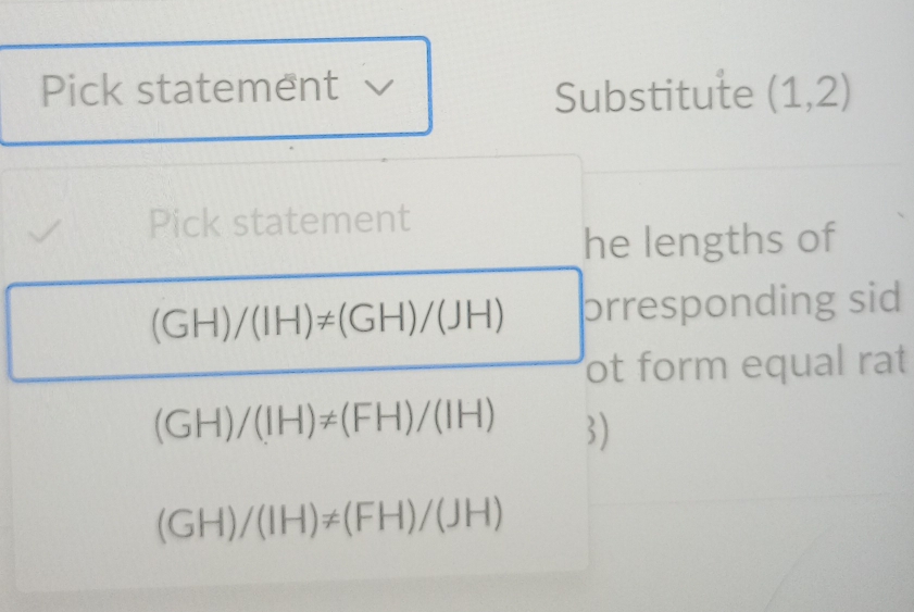 Pick statement Substitute (1,2)
Pick statement 
he lengths of
(GH)/(IH)!= (GH)/(JH) prresponding sid 
ot form equal rat
(GH)/(IH)!= (FH)/(IH)
(GH)/(IH)!= (FH)/(JH)