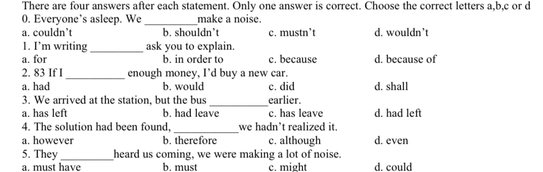 There are four answers after each statement. Only one answer is correct. Choose the correct letters a, b,c or d
0. Everyone’s asleep. We _make a noise.
a. couldn’t b. shouldn’t c. mustn’t d. wouldn’t
1. I’m writing _ask you to explain.
a. for b. in order to c. because d. because of
2. 83 If I_ enough money, I’d buy a new car.
a. had b. would c. did d. shall
3. We arrived at the station, but the bus _earlier.
a. has left b. had leave c. has leave d. had left
4. The solution had been found, _we hadn’t realized it.
a. however b. therefore c. although d. even
5. They _heard us coming, we were making a lot of noise.
a. must have b. must c. might d. could