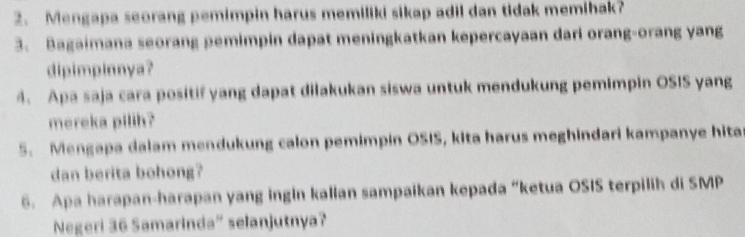 Mengapa seorang pemimpin harus memiliki sikap adil dan tidak memihak? 
3. Bagaimana seorang pemimpin dapat meningkatkan kepercayaan dari orang-orang yang 
dipimpinnya? 
4. Apa saja cara positif yang dapat dilakukan siswa untuk mendukung pemimpin OSIS yang 
mereka pilih? 
5. Mengapa dalam mendukung calon pemimpin OSIS, kita harus meghindari kampanye hita 
dan berita bohong? 
6. Apa harapan-harapan yang ingin kalian sampaikan kepada “ketua OSIS terpilih di SMP 
Negeri 36 Samarinda' selanjutnya?