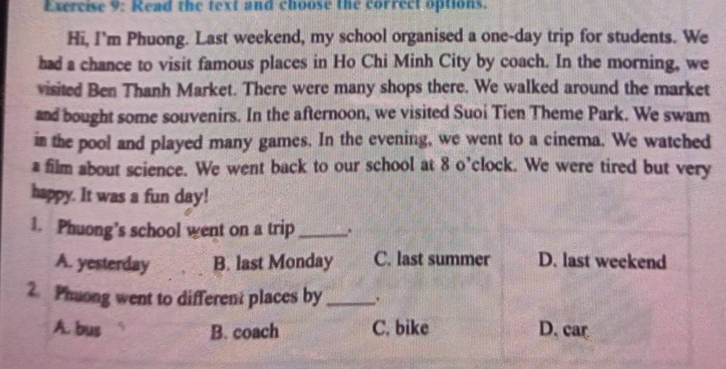 Read the text and choose the correct options.
Hi, I’m Phuong. Last weekend, my school organised a one-day trip for students. We
had a chance to visit famous places in Ho Chi Minh City by coach. In the morning, we
visited Ben Thanh Market. There were many shops there. We walked around the market
and bought some souvenirs. In the afternoon, we visited Suoi Tien Theme Park. We swam
in the pool and played many games. In the evening, we went to a cinema. We watched
a film about science. We went back to our school at 8 o’clock. We were tired but very
happy. It was a fun day!
1. Phuong's school went on a trip _,.
A. yesterday B. last Monday C. last summer D. last weekend
2. Phuong went to different places by_ .
A. bus B. coach C. bike D. car