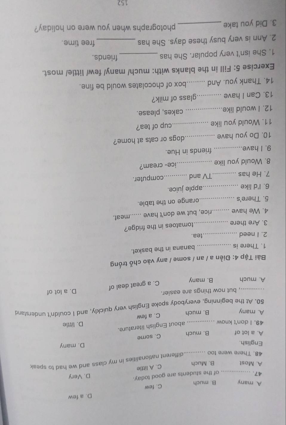 D. a few
C. few
A. many B. much
47. _of the students are good today. D. Very
C. A little
A. Most B. Much
48. There were too _different nationalities in my class and we had to speak
English.
D. many
C. some
A. a lot of B. much
49. I don't know_
about English literature.
D. little
A. many B. much C. a few
50. At the beginning, everybody spoke English very quickly, and I couldn't understand
_, but now things are easier.
D. a lot of
A. much B. many
C. a great deal of
Bài Tập 4: Điền a / an / some / any vào chố trống
1. There is_
banana in the basket.
2. I need_ tea.
3. Are there _tomatoes in the fridge?
4. We have _rice, but we don't have _meat.
5. There's_
orange on the table.
6. I'd like _apple juice.
7. He has _TV and _computer.
8. Would you like _ice- cream?
9. I have _friends in Hue.
10. Do you have _dogs or cats at home?
11. Would you like _cup of tea?
12. I would like_ cakes, please.
13. Can I have _ glass of milk?
14. Thank you. And _box of chocolates would be fine.
Exercise 5: Fill in the blanks with: much/ many/ few/ little/ most.
1. She isn't very popular. She has_
friends.
2. Ann is very busy these days. She has_
free time.
3. Did you take_
photographs when you were on holiday?
152
