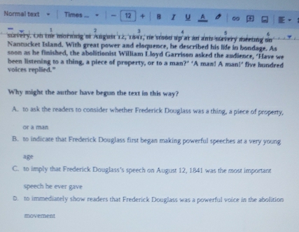 Normal text Times ... . | - 12 + B I u
1 2 3 6
stavery. On the morning of Angust 12, 1641, de stood up at an ant-stavery meeting on
Nantucket Island. With great power and eloquence, he described his life in bondage. As
soon as he finished, the abolitionist William Lloyd Garrison asked the audience, ‘Have we
been listening to a thing, a piece of property, or to a man?’ ‘A man! A man!’ five hundred
voices replied."
Why might the author have begun the text in this way?
A. to ask the readers to consider whether Frederick Douglass was a thing, a piece of property,
or a man
B. to indicate that Frederick Douglass first began making powerful speeches at a very young
age
C. to imply that Frederick Douglass's speech on August 12, 1841 was the most important
speech he ever gave
D. to immediately show readers that Frederick Douglass was a powerful voice in the abolition
movement