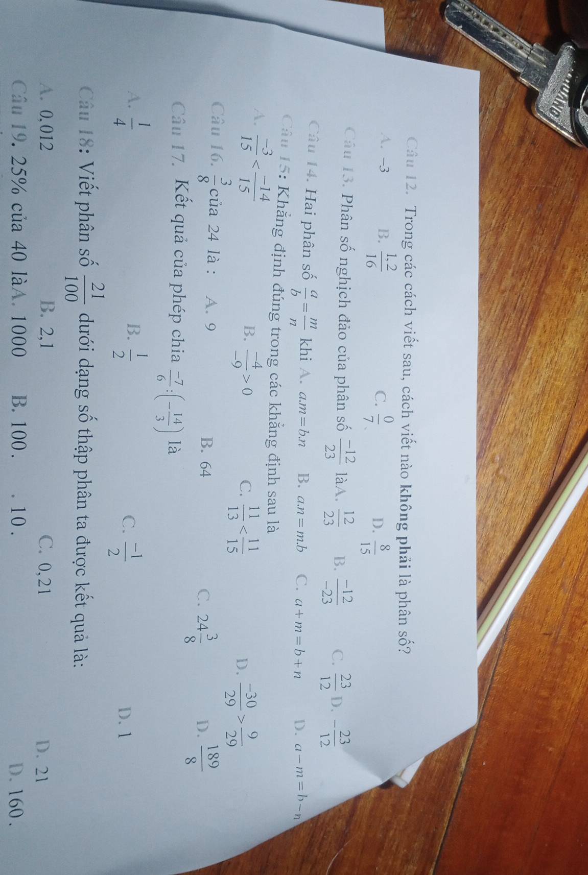 a
Câu 12. Trong các cách viết sau, cách viết nào không phải là phân số?
A. -3 B.  (1,2)/16 
C.  0/7 
D.  8/15 
Câu 13. Phân số nghịch đảo của phân số  (-12)/23  làA.  12/23  B.  (-12)/-23  C.  23/12  D. - 23/12 
Câu 14. Hai phân số  a/b = m/n  khi A. a. m=b.n B. a. n=m.b C. a+m=b+n D. a-m=b-n
Câu 15: Khẳng định đúng trong các khẳng định sau là
A.  (-3)/15 
B.  (-4)/-9 >0  11/13 
C.
D.  (-30)/29 > 9/29 
Câu 16.  3/8  của 24 là : A. 9 C. 24 3/8 
B. 64
D.  189/8 
Câu 17. Kết quả của phép chia  (-7)/6 :(- 14/3 ) là
A.  1/4   1/2 
B.
C.  (-1)/2  D. 1
Câu 18: Viết phân số  21/100  dưới dạng số thập phân ta được kết quả là:
A. 0,012 B. 2,1 C. 0,21 D. 21
Câu 19, 25% của 40 làA. 1000 B. 100 . . 10. D. 160.