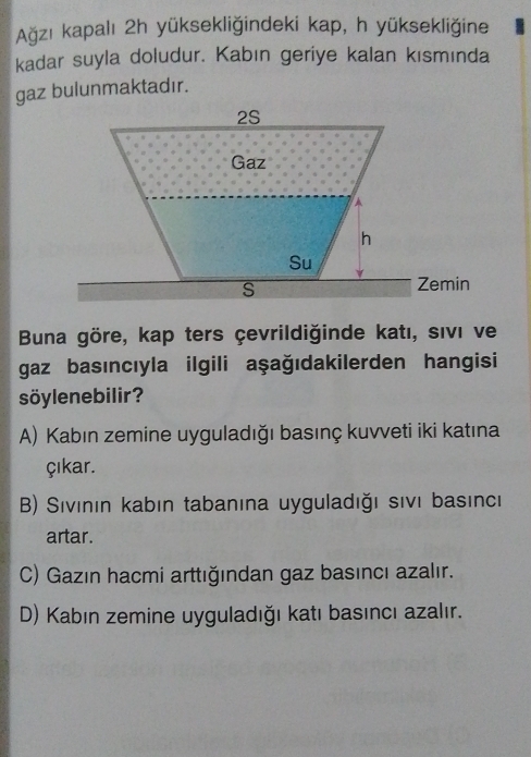 Ağzı kapalı 2h yüksekliğindeki kap, h yüksekliğine
kadar suyla doludur. Kabın geriye kalan kısmında
gaz bulunmaktadır.
Buna göre, kap ters çevrildiğinde katı, sıvı ve
gaz basıncıyla ilgili aşağıdakilerden hangisi
söylenebilir?
A) Kabın zemine uyguladığı basınç kuvveti iki katına
çıkar.
B) Sıvının kabın tabanına uyguladığı sıvı basıncı
artar.
C) Gazın hacmi arttığından gaz basıncı azalır.
D) Kabın zemine uyguladığı katı basıncı azalır.