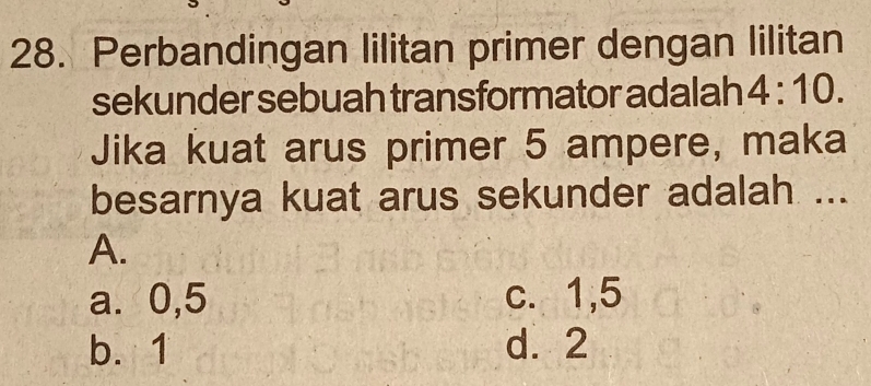 Perbandingan lilitan primer dengan lilitan
sekunder sebuah transformator adalah 4:10. 
Jika kuat arus primer 5 ampere, maka
besarnya kuat arus sekunder adalah ...
A.
a. 0,5 c. 1, 5
b. 1 d. 2