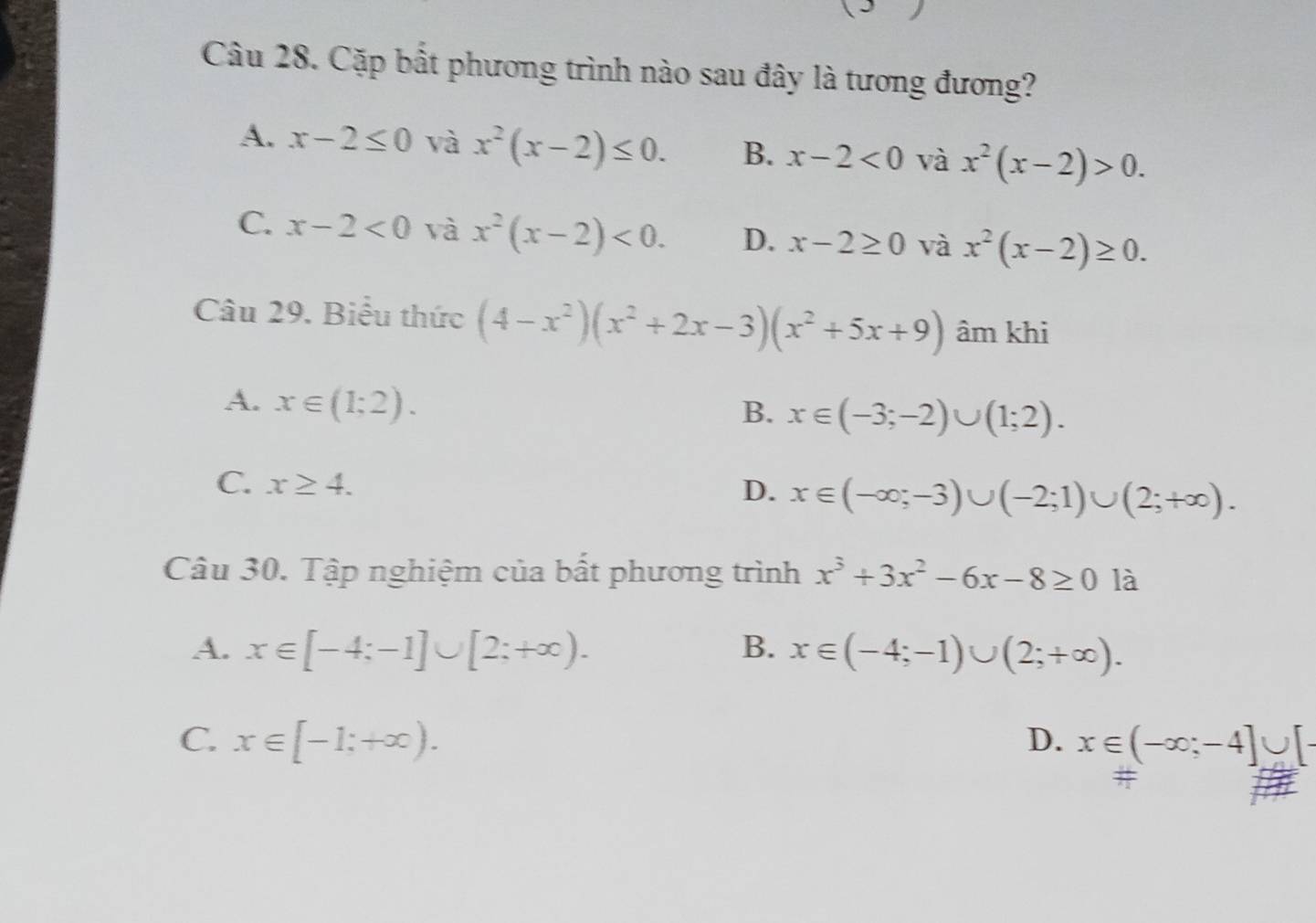 Cặp bất phương trình nào sau đây là tương đương?
A. x-2≤ 0 và x^2(x-2)≤ 0. B. x-2<0</tex> và x^2(x-2)>0.
C. x-2<0</tex> và x^2(x-2)<0</tex>. D. x-2≥ 0 và x^2(x-2)≥ 0. 
Câu 29. Biểu thức (4-x^2)(x^2+2x-3)(x^2+5x+9) âm khi
A. x∈ (1;2).
B. x∈ (-3;-2)∪ (1;2).
C. x≥ 4.
D. x∈ (-∈fty ;-3)∪ (-2;1)∪ (2;+∈fty ). 
Câu 30. Tập nghiệm của bất phương trình x^3+3x^2-6x-8≥ 0 là
A. x∈ [-4;-1]∪ [2;+∈fty ). B. x∈ (-4;-1)∪ (2;+∈fty ).
C. x∈ [-1;+∈fty ). D. x∈ (-∈fty ;-4]