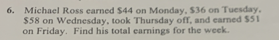 Michael Ross earned $44 on Monday, $36 on Tuesday.
$58 on Wednesday, took Thursday off, and earned $51
on Friday. Find his total earnings for the week.