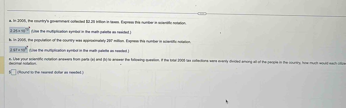 In 2005, the country's government collected $2.25 trillion in taxes. Express this number in scientific notation.
2.25* 10^(12) (Use the multiplication symbol in the math palette as needed.) 
b. In 2005, the population of the country was approximately 297 million. Express this number in scientific notation.
2.97* 10^8 (Use the multiplication symbol in the math palette as needed.) 
c. Use your scientific notation answers from parts (a) and (b) to answer the following question. If the total 2005 tax collections were evenly divided among all of the people in the country, how much would each citize 
decimal notation. 
(Round to the nearest dollar as needed.)