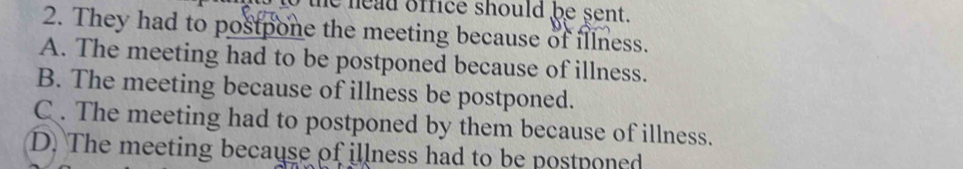 head office should be sent.
2. They had to postpone the meeting because of illness.
A. The meeting had to be postponed because of illness.
B. The meeting because of illness be postponed.
C . The meeting had to postponed by them because of illness.
D. The meeting because of illness had to be postponed