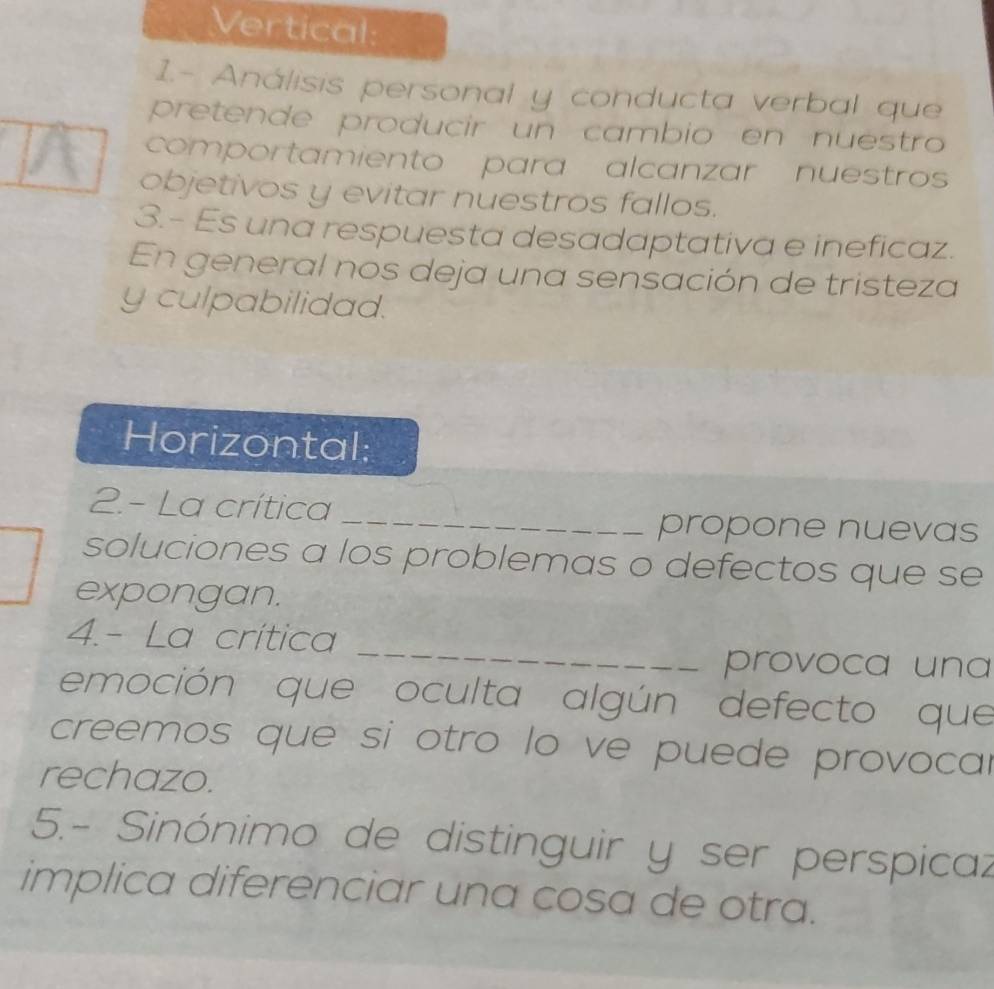 Vertical: 
1.- Análisis personal y conducta verbal que 
pretende producir un cambio en nuestro 
comportamiento para alcanzar nuestro 
objetivos y evitar nuestros fallos. 
3.- Es una respuesta desadaptativa e ineficaz. 
En general nos deja una sensación de tristeza 
y culpabilidad. 
Horizontal: 
2.- La crítica 
_ 
propone nuevas 
soluciones a los problemas o defectos que se 
expongan. 
_ 
4.- La crítica 
provoca una 
emoción que oculta algún defecto que 
creemos que si otro lo ve puede provocar 
rechazo. 
5.- Sinónimo de distinguir y ser perspicaz 
implica diferenciar una cosa de otra.