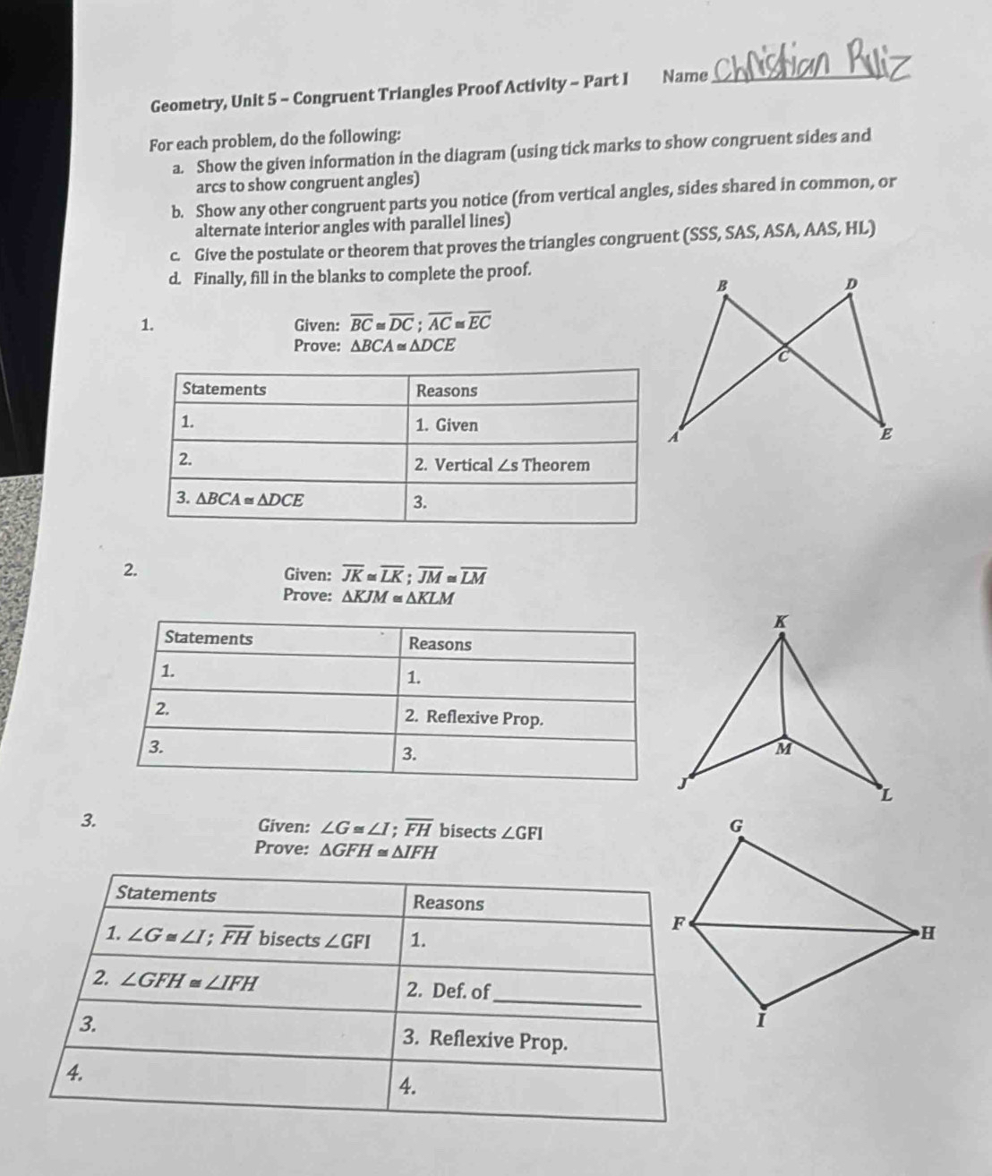 Geometry, Unit 5 - Congruent Triangles Proof Activity - Part I Name_
For each problem, do the following:
a. Show the given information in the diagram (using tick marks to show congruent sides and
arcs to show congruent angles)
b. Show any other congruent parts you notice (from vertical angles, sides shared in common, or
alternate interior angles with parallel lines)
c. Give the postulate or theorem that proves the triangles congruent (SSS, SAS, ASA, AAS, HL)
d. Finally, fill in the blanks to complete the proof.
1. Given: overline BC≌ overline DC;overline AC≌ overline EC
Prove: △ BCA≌ △ DCE
2. Given: overline JK≌ overline LK;overline JM≌ overline LM
Prove: △ KJM≌ △ KLM
Given: ∠ G≌ ∠ I;overline FH
3. bisects ∠ GFI
Prove: △ GFH≌ △ IFH
Statements Reasons
1. ∠ G≌ ∠ I;overline FH bisects ∠ GFI 1.
F
H
_
2. ∠ GFH≌ ∠ IFH 2. Def. of
i
3. 3. Reflexive Prop.
4.
4.