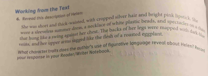 Working from the Text 
6. Reread this description of Helen: 
She was short and thick-waisted, with cropped silver hair and bright pink lipstick. She 
wore a sleeveless summer dress, a necklace of white plastic beads, and spectacles on a chain 
that hung like a swing against her chest. The backs of her legs were mapped with dark-blue 
veins, and her upper arms sagged like the flesh of a roasted eggplant. 
What character traits does the author's use of figurative language reveal about Helen? Record 
your response in your Reader/Writer Notebook.