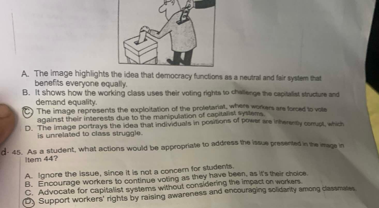 A. The image highlightsea that democracy functions as a neutral and fair system that
benefits everyone equally.
B. It shows how the working class uses their voting rights to challenge the capitalist structure and
demand equality.
C) The image represents the exploitation of the proletariat, where workers are forced to vote
against their interests due to the manipulation of capitalist systems,
D. The image portrays the idea that individuals in positions of power are inherently corrupt, which
is unrelated to class struggle.
d- 45. As a student, what actions would be appropriate to address the issue presented in the image in
ltem 44?
A. Ignore the issue, since it is not a concern for students.
B. Encourage workers to continue voting as they have been, as it's their choice.
C. Advocate for capitalist systems without considering the impact on workers.
D. Support workers' rights by raising awareness and encouraging solidarity among classmates.