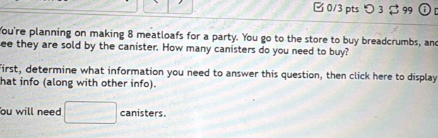 つ 3 B 99 r 
You're planning on making 8 meatloafs for a party. You go to the store to buy breadcrumbs, and 
ee they are sold by the canister. How many canisters do you need to buy? 
First, determine what information you need to answer this question, then click here to display 
hat info (along with other info). 
ou will need □ canisters.