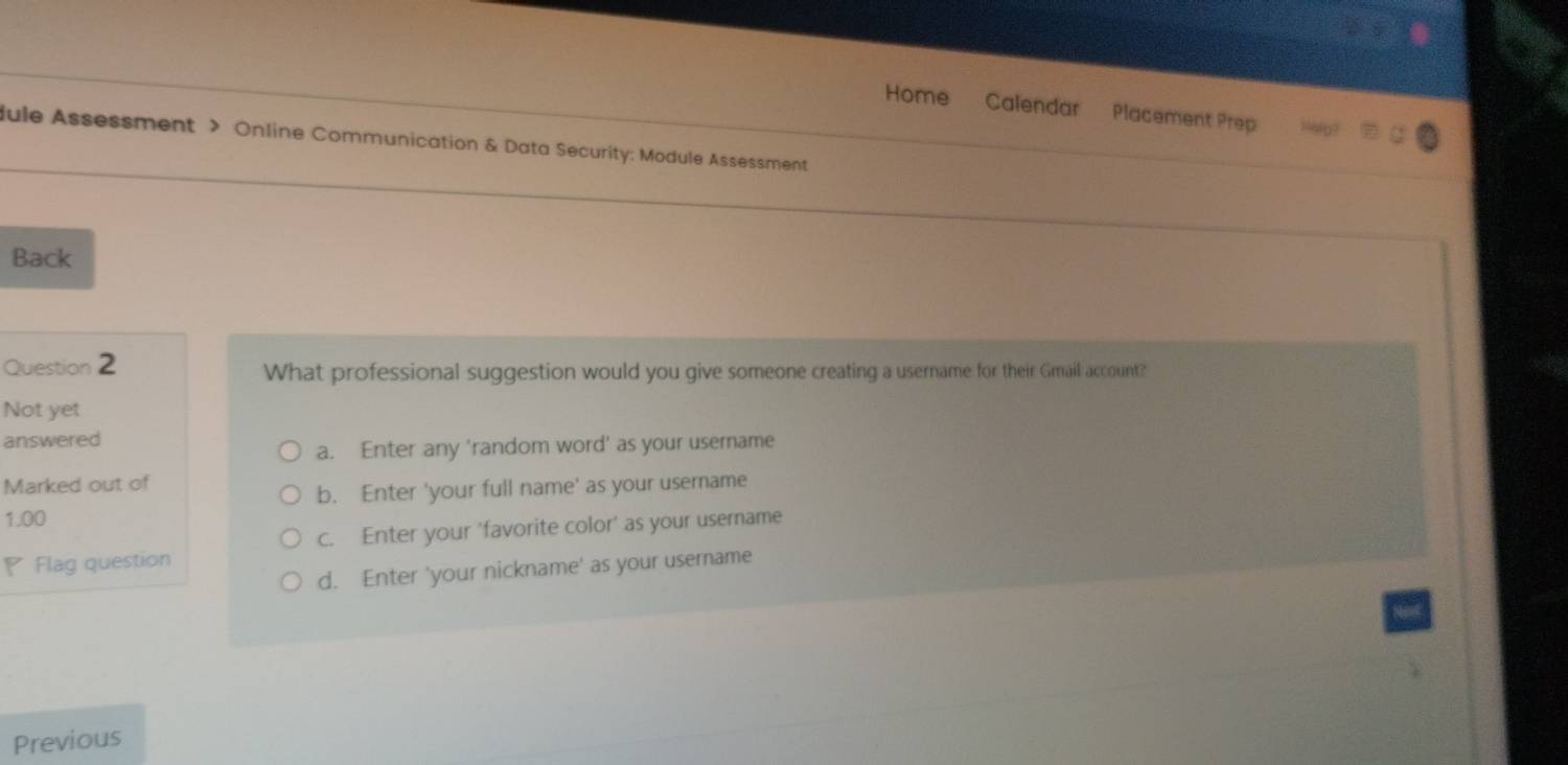 Home Calendar Placement Prep
dule Assessment > Online Communication & Data Security: Module Assessment
Back
Question 2 What professional suggestion would you give someone creating a username for their Gmail account?
Not yet
answered
a. Enter any 'random word' as your username
Marked out of
b. Enter 'your full name' as your username
1.00
c. Enter your 'favorite color' as your username
◤ Flag question
d. Enter 'your nickname' as your username
Previous