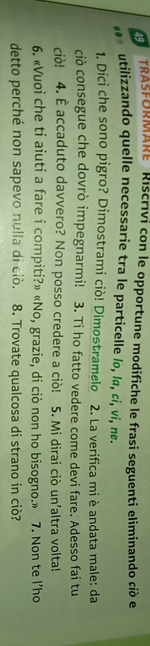 TRASFORMARE RIScrivi con le opportune modifiche le frasi seguenti eliminando ció e 
utilizzando quelle necessarie tra le particelle lo, lɑ, ci, vi, ne. 
1. Dici che sono pigro? Dimostrami ciò! Dimostramelo 2. La verifica mi è andata male: da 
ciò consegue che dovrò impegnarmi! 3. Ti ho fatto vedere come devi fare. Adesso fai tu 
ciò! 4. È accaduto davvero? Non posso credere a ciò! 5. Mi dirai ciò un'altra volta! 
6. «Vuoi che ti aiuti a fare i compiti?» «No, grazie, di ciò non ho bisogno.» 7. Non te l’ho 
detto perché non sapevo nulla di ciò. 8. Trovate qualcosa di strano in ciò?