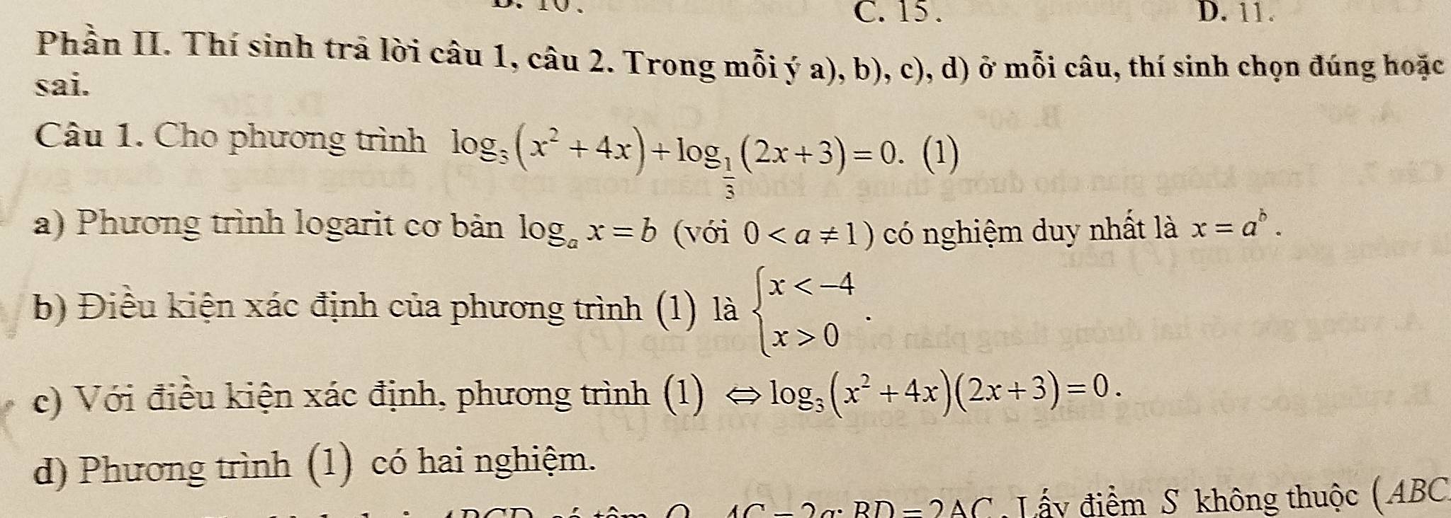 15. D. 11.
Phần II. Thí sinh trả lời câu 1, câu 2. Trong mỗi ý a), b), c), d) ở mỗi câu, thí sinh chọn đúng hoặc
sai.
Câu 1. Cho phương trình log _3(x^2+4x)+log _ 1/3 (2x+3)=0. (1)
a) Phương trình logarit cơ bản log _ax=b (với 0 có nghiệm duy nhất là x=a^b. 
b) Điều kiện xác định của phương trình (1) là beginarrayl x 0endarray.. 
c) Với điều kiện xác định, phương trình (1) → log _3(x^2+4x)(2x+3)=0. 
d) Phương trình (1) có hai nghiệm.
= 2 g: BD =2AC : Lấy điểm S không thuộc ( ABC