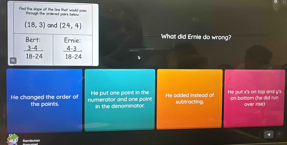 What did Ernie do wrong?
He put one point in the
He changed the order of numerator and one point He added instead of He put x's on top and y's
the points. in the denominator. subtracting. on bottom (he did run
over rise)
Rambutan
Qaquazel