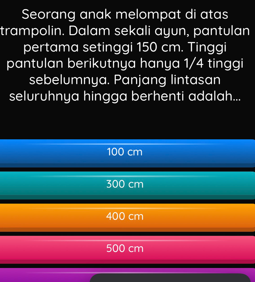 Seorang anak melompat di atas
trampolin. Dalam sekali ayun, pantulan
pertama setinggi 150 cm. Tinggi
pantulan berikutnya hanya 1/4 tinggi
sebelumnya. Panjang lintasan
seluruhnya hingga berhenti adalah...
100 cm
300 cm
400 cm
500 cm