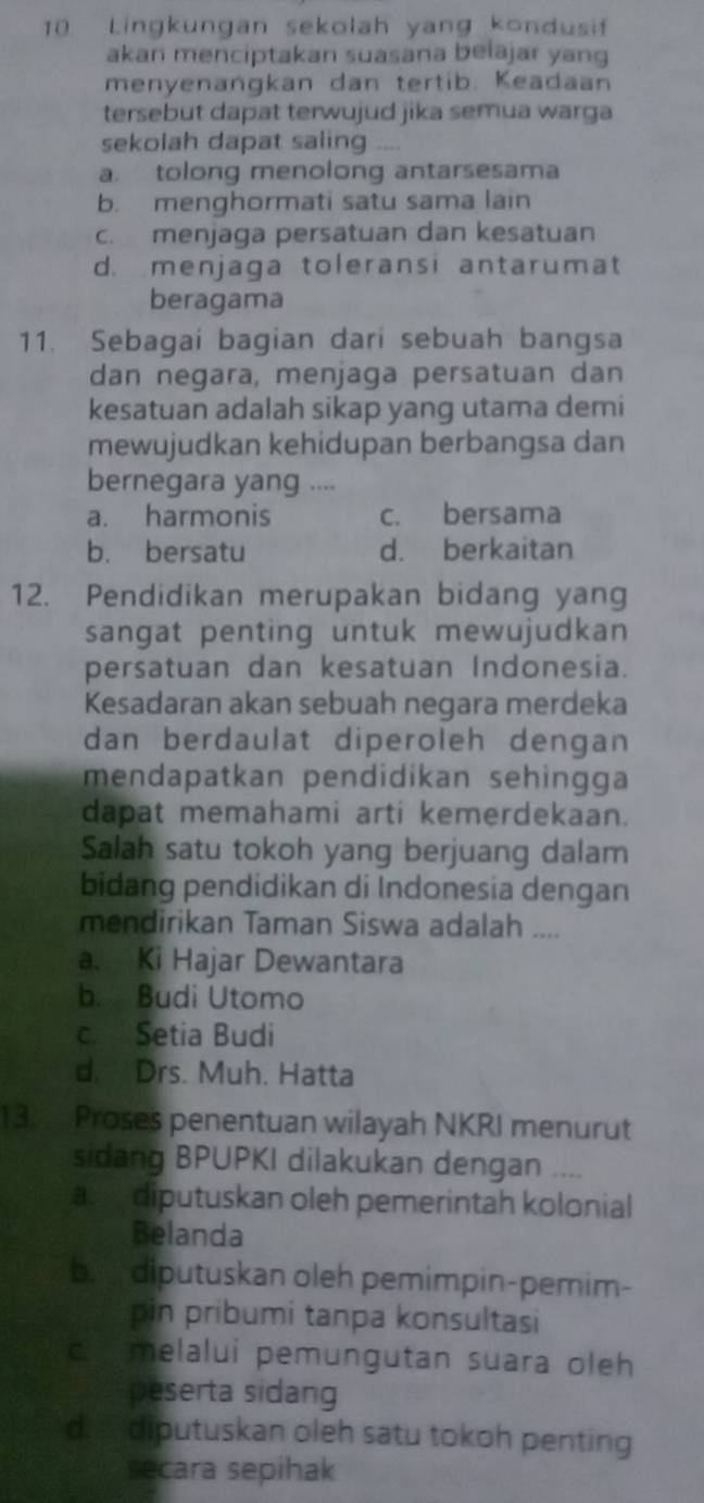 Lingkungan sekolah yang kondusif
akan menciptakan suasana belajar yang
menyenangkan dan tertib. Keadaan
tersebut dapat terwujud jika semua warga
sekolah dapat saling
a. tolong menolong antarsesama
b. menghormati satu sama lain
c. menjaga persatuan dan kesatuan
d. menjaga toleransi antarumat
beragama
11. Sebagai bagian dari sebuah bangsa
dan negara, menjaga persatuan dan
kesatuan adalah sikap yang utama demi
mewujudkan kehidupan berbangsa dan
bernegara yang ....
a. harmonis c. bersama
b. bersatu d. berkaitan
12. Pendidikan merupakan bidang yang
sangat penting untuk mewujudkan 
persatuan dan kesatuan Indonesia.
Kesadaran akan sebuah negara merdeka
dan berdaulat diperoleh dengan
mendapatkan pendidikan sehingga
dapat memahami arti kemerdekaan.
Salah satu tokoh yang berjuang dalam
bidang pendidikan di Indonesia dengan
mendirikan Taman Siswa adalah ....
a. Ki Hajar Dewantara
b. Budi Utomo
c. Setia Budi
d. Drs. Muh. Hatta
13 Proses penentuan wilayah NKRI menurut
sidang BPUPKI dilakukan dengan ....
a diputuskan oleh pemerintah kolonial
Belanda
be diputuskan oleh pemimpin-pemim-
pin pribumi tanpa konsultasi
c melalui pemungutan suara oleh
peserta sidang
d. diputuskan oleh satu tokoh penting
secara sepihak