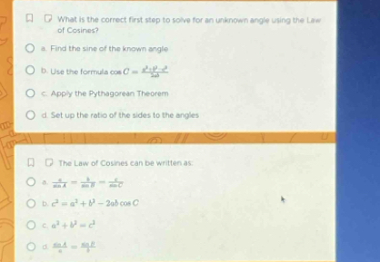 What is the correct first step to solve for an unknown angle using the Law
of Cosines?
a. Find the sine of the known angle
D. Use the formula cos C= (a^2+b^2-c^2)/2ab 
c. Apply the Pythagorean Theorem
d. Set up the ratio of the sides to the angles
The Law of Cosines can be written as:
a.  c/sin A = b/sin B = c/sin C 
b. c^2=a^2+b^2-2abcos C
c. a^2+b^2=c^2
d.  sin A/a = sin B/b 