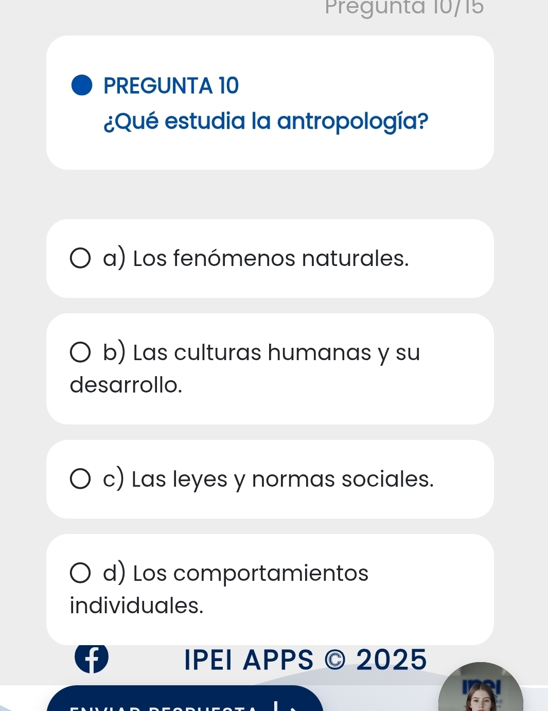 Pregunta 10/15
PREGUNTA 10
¿Qué estudia la antropología?
a) Los fenómenos naturales.
b) Las culturas humanas y su
desarrollo.
c) Las leyes y normas sociales.
d) Los comportamientos
individuales.
IPEI APPS © 2025