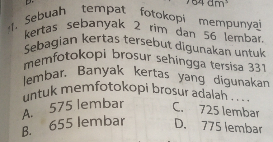 ^764dm^3
1. Sebuah tempat fotokopi mempunyai
kertas sebanyak 2 rim dan 56 lembar.
Sebagian kertas tersebut digunakan untuk
memfotokopi brosur sehingga tersisa 331
lembar. Banyak kertas yang digunakan
untuk memfotokopi brosur adalah . . . .
A. 575 lembar
C. 725 lembar
B. 655 lembar D. 775 lembar