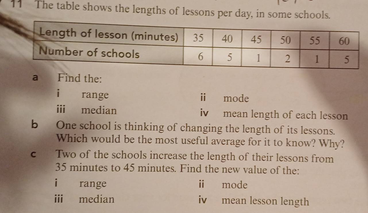 The table shows the lengths of lessons per day, in some schools.
a Find the:
i range i mode
i median iv mean length of each lesson
bOne school is thinking of changing the length of its lessons.
Which would be the most useful average for it to know? Why?
c Two of the schools increase the length of their lessons from
35 minutes to 45 minutes. Find the new value of the:
i range i mode
i median iv mean lesson length