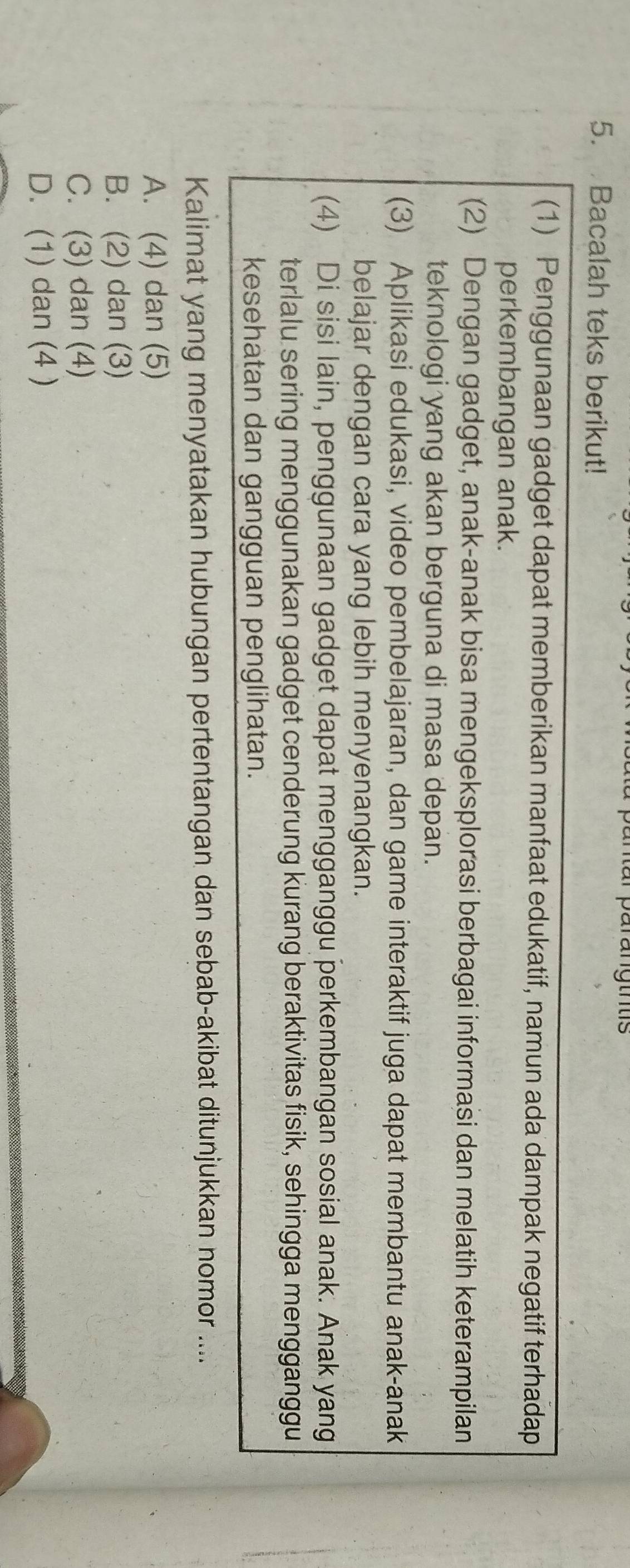 anur parangtns
5. Bacalah teks berikut!
(1) Penggunaan gadget dapat memberikan manfaat edukatif, namun ada dampak negatif terhadap
perkembangan anak.
(2) Dengan gadget, anak-anak bisa mengeksplorasi berbagai informasi dan melatih keterampilan
teknologi yang akan berguna di masa depan.
(3) Aplikasi edukasi, video pembelajaran, dan game interaktif juga dapat membantu anak-anak
belajar dengan cara yang lebih menyenangkan.
(4) Di sisi lain, penggunaan gadget dapat mengganggu perkembangan sosial anak. Anak yang
terlalu sering menggunakan gadget cenderung kurang beraktivitas fisik, sehingga mengganggu
kesehatan dan gangguan penglihatan.
Kalimat yang menyatakan hubungan pertentangan dan sebab-akibat ditunjukkan nomor ....
A. (4) dan (5)
B. (2) dan (3)
C. (3) dan (4)
D. (1) dan (4 )