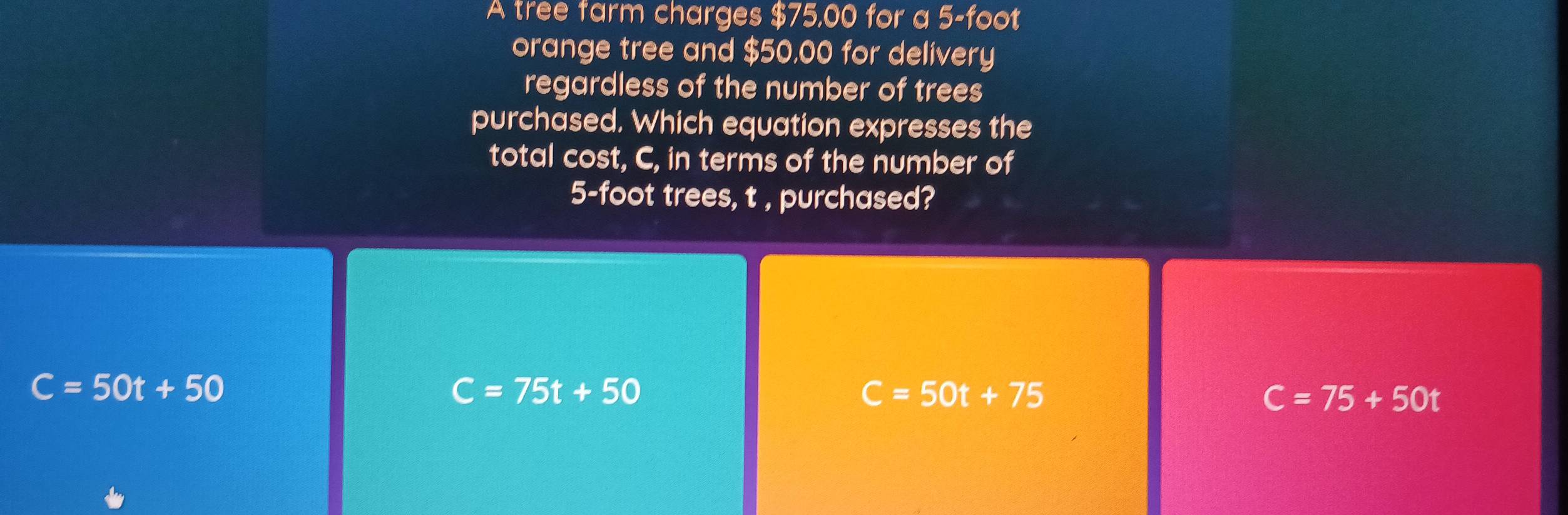 A tree farm charges $75,00 for a 5-foot
orange tree and $50,00 for delivery
regardless of the number of trees
purchased. Which equation expresses the
total cost, C, in terms of the number of
5-foot trees, t , purchased?
C=50t+50
C=75t+50
C=50t+75
C=75+50t