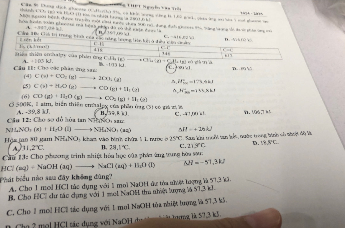 Tương THPT Nguyễn Văn Trồi 2024 - 2025
u              ị      l c os C_6H_12O_6 0 5%, có khổi lượng riệng là 1,02 g/mL, phán ứng oxi hóa 1 mol glucose tạo
thành CO (g) và H₃O (l) tòa ra nhiệt lượng là 2803,0 kJ.
Một người bệnh được truyền một chai nước chứa 500 mL dung dịch glucose 5%. Năng lượng tối đa từ phân ứng oxi
hóa hoàn toàn glucose mà bệnh nhân đó có thể nhận được là
A. +397,09 kJ. B. 397,09 k
Câu 10: Giả
A. +103 kJ. (g) có giá trị là
B. -103 kJ. C. + 80 kJ. D. -80 kJ.
Câu 11: Cho các phản ứng sau:
(4) C(s)+CO_2(g)to 2CO_2(g)
D, H_(500)°=173,6kJ
(5) C(s)+H_2O(g)to CO(g)+H_2(g)
^ H_(500)°=133,8kJ
(6) CO(g)+H_2O(g)to CO_2(g)+H_2(g)
Ở 500K, 1 atm, biến thiên enthalpy của phần ứng (3) có giá trị là
A. -39,8 kJ. B, 39,8 kJ. C. -47,00 kJ. D. 106,7 kJ.
Câu 12: Cho sơ đồ hòa tan NH_4NO_3 sau:
NH_4NO_3(s)+H_2O(l)to NH_4NO_3(aq)
△ H=+26kJ
Hòa an80 gam NH_4NO_3 khan vào bình chứa 1 L nước ở 25°C 3. Sau khi muối tan hết, nước trong bình có nhiệt độ là
A, 31,2°C. B. 28,1°C. C. 21,9°C.
D. 18,8°C.
Cầu 13: Cho phương trình nhiệt hóa học của phản ứng trung hòa sau:
HCl (aq) +NaOH(aq)to NaCl(aq)+H_2O(l) △ H=-57,3kJ
Phát biểu nào sau đây không đúng?
A. Cho 1 mol HCl tác dụng với 1 mol NaOH dư tỏa nhiệt lượng là 57,3 kJ.
B. Cho HCl dư tác dụng với 1 mol NaOH thu nhiệt lượng là 57,3 kJ.
C. Cho 1 mol HCl tác dụng với 1 mol NaOH tỏa nhiệt lượng là 57,3 kJ.
* Cho 2 mọl HCl tác dụng với NaOH dự  T     g    7 ,3 kJ.