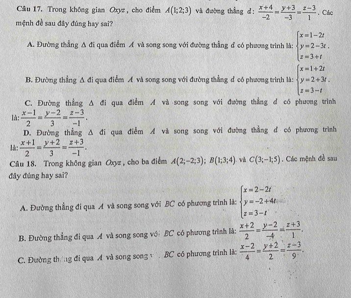 Trong không gian Oxyz , cho điểm A(1;2;3) và đường thẳng d:  (x+4)/-2 = (y+3)/-3 = (z-3)/1 . Các
mệnh đề sau đây đúng hay sai?
A. Đường thẳng △ di qua điểm A và song song với đường thẳng đ có phương trình là: beginarrayl x=1-2t y=2-3t. z=3+tendarray.
B. Đường thẳng △ di qua điểm A và song song với đường thẳng đ có phương trình là: beginarrayl x=1+2t y=2+3t. z=3-tendarray.
C. Đường thẳng Δ đi qua điểm A và song song với đường thẳng d có phương trình
là:  (x-1)/2 = (y-2)/3 = (z-3)/-1 .
D. Đường thẳng Δ đi qua điểm A và song song với đường thẳng d có phương trình
là:  (x+1)/2 = (y+2)/3 = (z+3)/-1 .
Câu 18. Trong không gian Oxyz , cho ba điểm A(2;-2;3);B(1;3;4). và C(3;-1;5). Các mệnh đề sau
đây đúng hay sai?
A. Đường thẳng đi qua A và song song với BC có phương trình là: beginarrayl x=2-2t y=-2+4t z=3-tendarray.
B. Đường thẳng đi qua A và song song với BC có phương trình là:  (x+2)/2 = (y-2)/-4 = (z+3)/1 .
C. Đường thờng đi qua A và song song v BC có phương trình là:  (x-2)/4 = (y+2)/2 = (z-3)/9 .