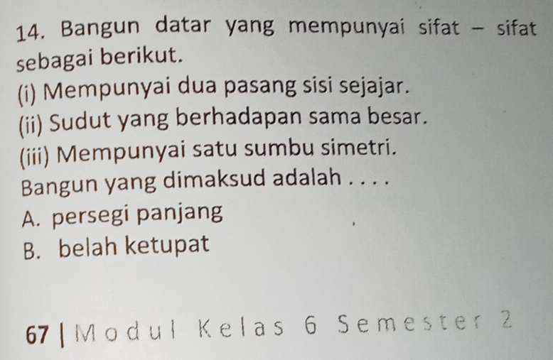 Bangun datar yang mempunyai sifat - sifat
sebagai berikut.
(i) Mempunyai dua pasang sisi sejajar.
(ii) Sudut yang berhadapan sama besar.
(iii) Mempunyai satu sumbu simetri.
Bangun yang dimaksud adalah . . . .
A. persegi panjang
B. belah ketupat
67 | M odul Kelas 6 Semester 2