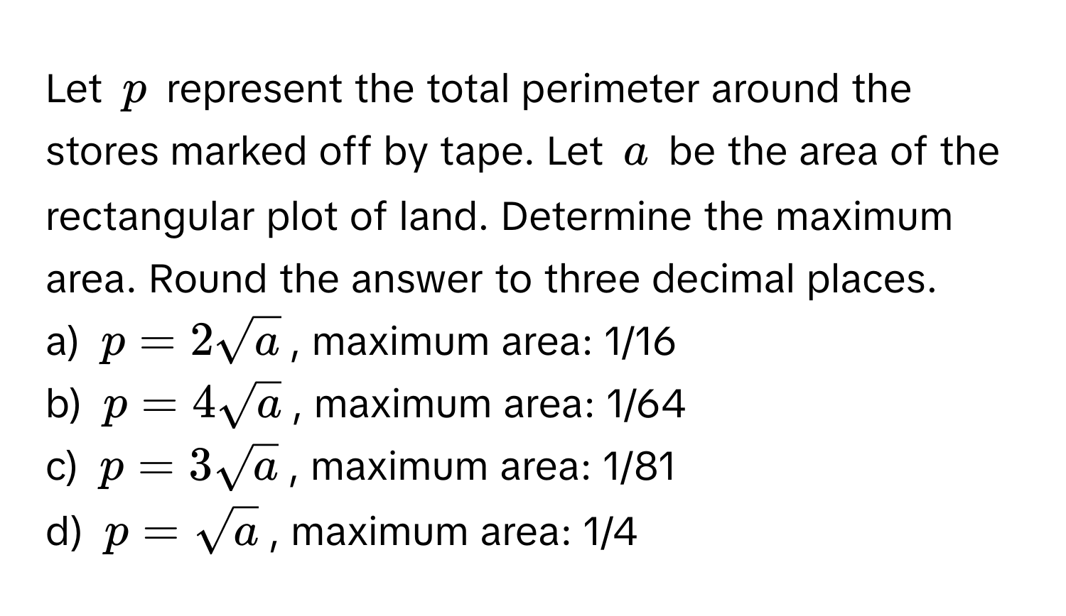 Let $p$ represent the total perimeter around the stores marked off by tape. Let $a$ be the area of the rectangular plot of land. Determine the maximum area. Round the answer to three decimal places.

a) $p = 2sqrt(a)$, maximum area: 1/16 
b) $p = 4sqrt(a)$, maximum area: 1/64 
c) $p = 3sqrt(a)$, maximum area: 1/81
d) $p = sqrt(a)$, maximum area: 1/4