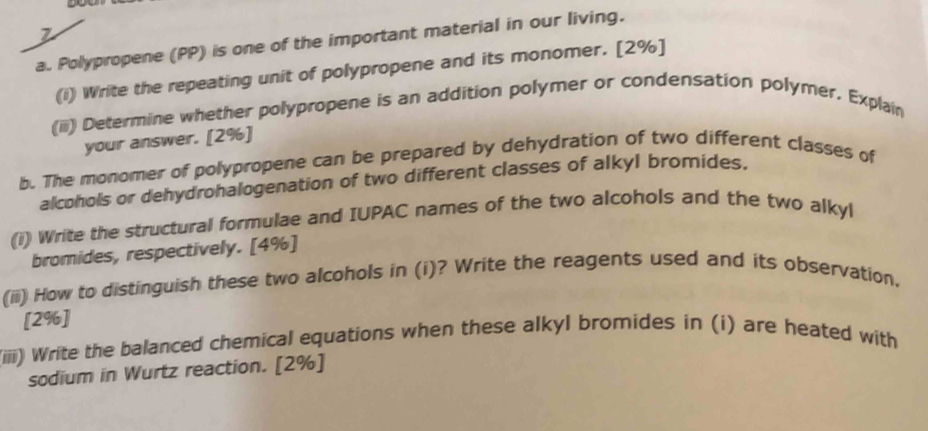 Polypropene (PP) is one of the important material in our living. 
(i) Write the repeating unit of polypropene and its monomer. [2%] 
(ii) Determine whether polypropene is an addition polymer or condensation polymer. Explain 
your answer. [2%] 
b. The monomer of polypropene can be prepared by dehydration of two different classes of 
alcohols or dehydrohalogenation of two different classes of alkyl bromides. 
(i) Write the structural formulae and IUPAC names of the two alcohols and the two alkyl 
bromides, respectively. [4%] 
(ii) How to distinguish these two alcohols in (i)? Write the reagents used and its observation. 
[2%] 
(iiii) Write the balanced chemical equations when these alkyl bromides in (i) are heated with 
sodium in Wurtz reaction. [2%]