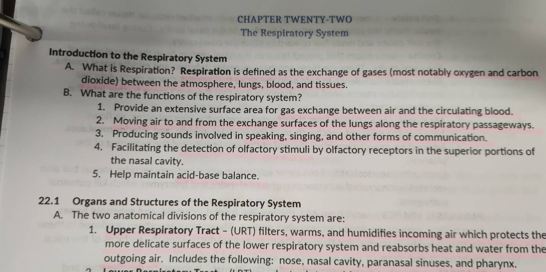 CHAPTER TWENTY-TWO 
The Respiratory System 
Introduction to the Respiratory System 
A. What is Respiration? Respiration is defined as the exchange of gases (most notably oxygen and carbon 
dioxide) between the atmosphere, lungs, blood, and tissues. 
B. What are the functions of the respiratory system? 
1. Provide an extensive surface area for gas exchange between air and the circulating blood. 
2. Moving air to and from the exchange surfaces of the lungs along the respiratory passageways. 
3. Producing sounds involved in speaking, singing, and other forms of communication. 
4. Facilitating the detection of olfactory stimuli by olfactory receptors in the superior portions of 
the nasal cavity. 
5. Help maintain acid-base balance. 
22.1 Organs and Structures of the Respiratory System 
A. The two anatomical divisions of the respiratory system are: 
1. Upper Respiratory Tract - (URT) filters, warms, and humidifies incoming air which protects the 
more delicate surfaces of the lower respiratory system and reabsorbs heat and water from the 
outgoing air. Includes the following: nose, nasal cavity, paranasal sinuses, and pharynx.