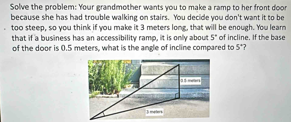 Solve the problem: Your grandmother wants you to make a ramp to her front door 
because she has had trouble walking on stairs. You decide you don't want it to be 
too steep, so you think if you make it 3 meters long, that will be enough. You learn 
that if a business has an accessibility ramp, it is only about 5° of incline. If the base 
of the door is 0.5 meters, what is the angle of incline compared to 5° ?