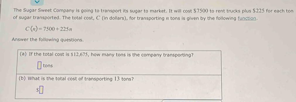 The Sugar Sweet Company is going to transport its sugar to market. It will cost $7500 to rent trucks plus $225 for each ton 
of sugar transported. The total cost, C (in dollars), for transporting # tons is given by the following function.
C(n)=7500+225n
Answer the following questions. 
(a) If the total cost is $12,675, how many tons is the company transporting? 
tons 
(b) What is the total cost of transporting 13 tons?