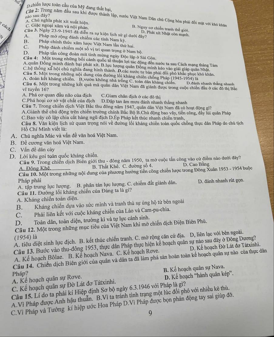 Đố c
D chiến lược toàn cầu của Mỹ đang thất bại,
nào sau đây?
Câu 2: Trong năm đầu sau khi được thành lập, nước Việt Nam Dân chủ Cộng hòa phải đối mặt với khó khăn
A. Chủ nghĩa phát xít xuất hiện. B. Nguy cơ chiến tranh thế giới.
C. Giặc ngoại xâm và nội phản.
: cách Cầâu 3. Ngày 23-9-1945 đã diễn ra sự kiện lịch sử gì dưới đây?
D. Phát xít Nhật còn mạnh.
A. Pháp mở rộng đánh chiếm các tỉnh Nam kỳ.
B. Pháp chính thức xâm lược Việt Nam lần thứ hai.
C. Pháp đánh chiếm một số vị trí quan trọng ở Nam bộ.
D. Pháp tấn công đoàn mít tinh mừng ngày Độc lập ở Sài Gòn.
Câu 4: Một trong những bối cảnh quốc tế thuận lợi tác động đến nước ta sau Cách mạng tháng Tám
A.quân Đồng minh đánh bại phát xít. B.lực lượng quân Đồng minh kéo vào giải giáp quân Nhật.
C.hệ thống xã hội chủ nghĩa đang hình thành. D.các nước tư bản phải đối phó khắc phục khó khăn.
Câu 5. Một trong những nội dung của đường lối kháng chiến chống Pháp (1945-1954) là
A. đoàn kết kháng chiến. B,vườn không nhà trống C. toàn dân kháng chiến. D.đánh nhanh thắng nhanh
Câu 6. Một trong những kết quả mà quân dân Việt Nam đã giảnh được trong cuộc chiến đấu ở các đô thị Bắc
vĩ tuyến 16?
A. Phá cơ quan đầu não của địch C.Giam chân địch ở các đô thị
C.Phá hoại cơ sở vật chất của địch D.Đập tan âm mưu đánh nhanh thắng nhanh
Câu 7. Trong chiến dịch Việt Bắc thu đông năm 1947, quân dân Việt Nam đã có hoạt động gì?
A.Giành thế chủ động trên chiến trường chính Bắc Bộ B.Chủ động bao vây, tiến công, đầy lùi quân Pháp
C.Bao vây cô lập chia cắt hàng ngũ địch D.Ép Pháp kết thúc nhanh chiến tranh,
Câu 8. Văn kiện lịch sử quan trọng nói về đường lối kháng chiến toàn quốc chống thực dân Pháp do chủ tịch
Hồ Chí Minh viết là:
A. Chủ nghĩa Mác và vấn đề văn hoá Việt Nam.
B. Đề cương văn hoá Việt Nam.
C. Vấn đề dân cày
D. Lời kêu goi toàn quốc kháng chiến.
Câu 9. Trong chiến dịch Biên giới thu - đông năm 1950, ta mở cuộc tấn công vào cứ điểm nào dưới đây?
A. Đông Khê. B. Thất Khê. C. đường số 4. D. Cao Bằng
Câu 10. Một trong những nội dung của phương hướng tiến công chiến lược trong Đông Xuân 1953 - 1954 buộc
Pháp phải
A. tập trung lực lượng.  B. phân tán lực lượng. C. chiếm đất giành dân. D. đánh nhanh rút gọn.
Câu 11. Đường lối kháng chiến của Đảng ta là gi?
A. Kháng chiến toàn diện.
B. Kháng chiến dựa vào sức mình và tranh thủ sự ủng hộ từ bên ngoài
C. Phải liên kết với cuộc kháng chiến của Lào và Cam-pu-chia.
D. Toàn dân, toàn diện, trường kì và tự lực cánh sinh.
Câu 12. Một trong những mục tiêu của Việt Nam khi mở chiến dịch Điện Biên Phủ.
(1954) là
A. tiêu diệt sinh lực địch. B. kết thúc chiến tranh. C. mở rộng căn cứ địa. D, liên lạc với bên ngoài.
Câu 13. Bước vào thu-đông 1953, thực dân Pháp thực hiện kế hoạch quân sự nào sau đây ở Đông Dương?
A. Kế hoạch Bôlae. B. Kế hoạch Nava. C. Kế hoạch Rơve. D. Kế hoạch Đờ Lát đơ Tátxinhi.
Câu 14. Chiến dịch Biên giới của quân và dân ta đã làm phá sản hoàn toàn kế hoạch quân sự nào của thực dân
B. Kế hoạch quân sự Nava.
Pháp?
A. Kế hoạch quân sự Rơve.
C. Kế hoạch quân sự Đờ Lát đơ Tátxinhi. D. Kế hoạch “hành quân kép”.
Câu 15. Lí do ta phải kí Hiệp định Sơ bộ ngày 6.3.1946 với Pháp là gì?
A.Vì Pháp được Ánh hậu thuẫn, B.Vì ta tránh tình trạng một lúc đối phó với nhiều kẻ thù.
C.Vì Pháp và Tưởng kí hiệp ước Hoa Pháp D.Vì Pháp được bọn phản động tay sai giúp đỡ.
9