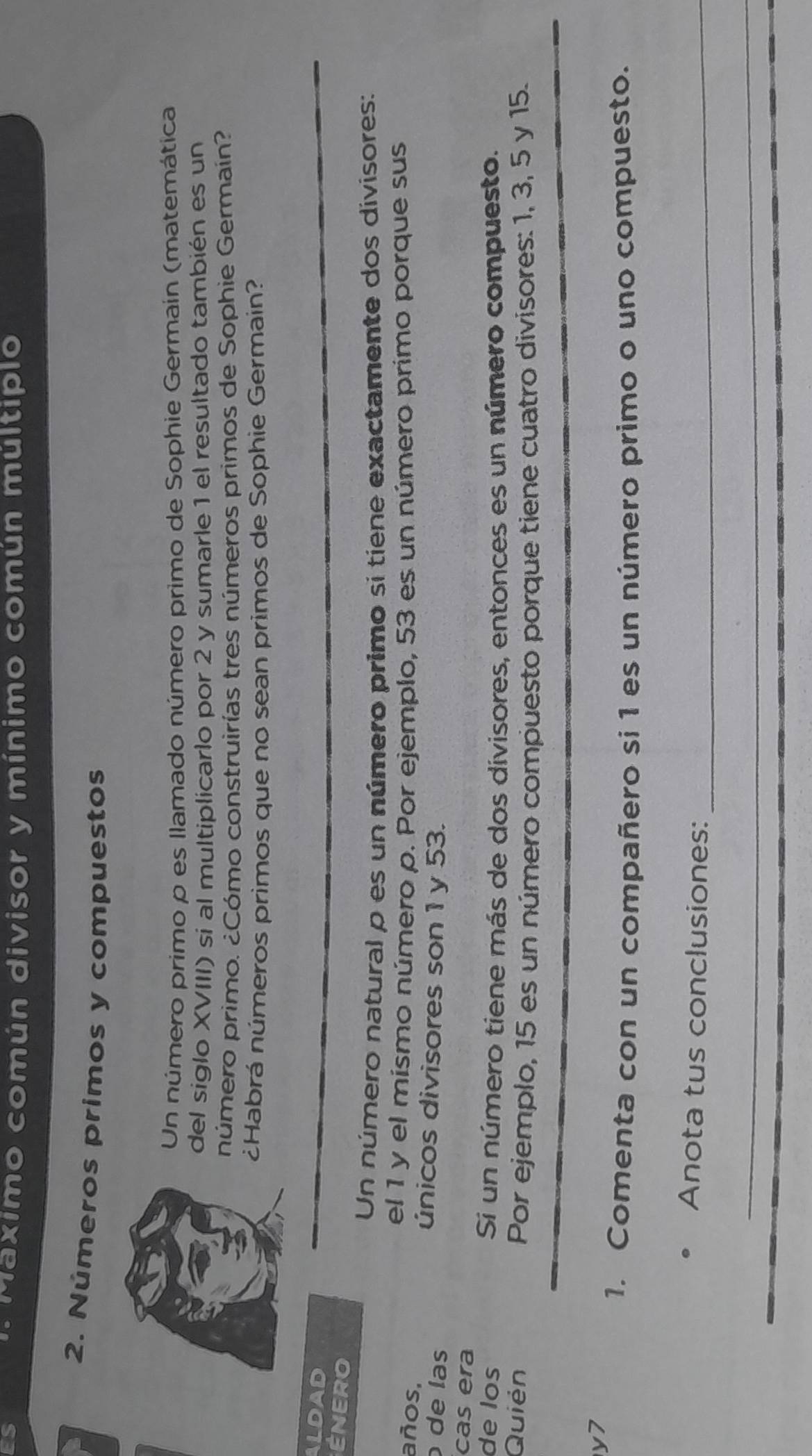 ES 
Maximo común divisor y mínimo común múltiplo 
2. Números primos y compuestos 
Un número primoρ es llamado número primo de Sophie Germain (matemática 
del síglo XVIII) si al multiplicarlo por 2 y sumarle1 el resultado también es un 
número primo. ¿Cómo construirías tres números primos de Sophie Germaín? 
¿Habrá números primos que no sean primos de Sophie Germain? 
ALDAD 
ÉNERO 
Un número natural p es un número primo si tiene exactamente dos divisores: 
el 1 y el mísmo número p. Por ejemplo, 53 es un número primo porque sus 
años, 
únicos divisores son 1 y 53. 
de las 
cas era 
de los Si un número tiene más de dos divisores, entonces es un número compuesto. 
Quién 
Por ejemplo, 15 es un número compuesto porque tiene cuatro divisores: 1, 3, 5 y 15. 
y7 
1. Comenta con un compañero si 1 es un número primo o uno compuesto. 
Anota tus conclusiones:_ 
_